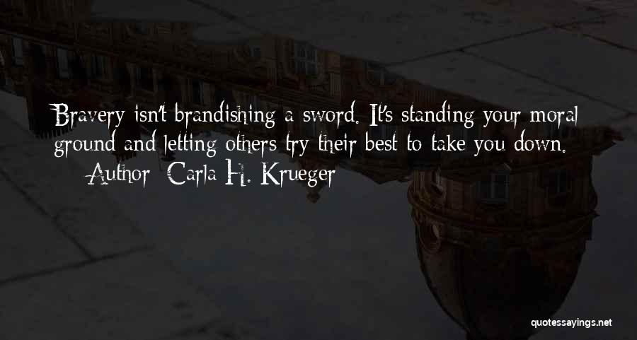 Carla H. Krueger Quotes: Bravery Isn't Brandishing A Sword. It's Standing Your Moral Ground And Letting Others Try Their Best To Take You Down.