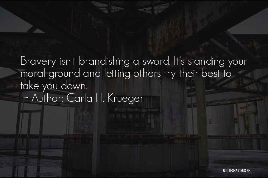 Carla H. Krueger Quotes: Bravery Isn't Brandishing A Sword. It's Standing Your Moral Ground And Letting Others Try Their Best To Take You Down.