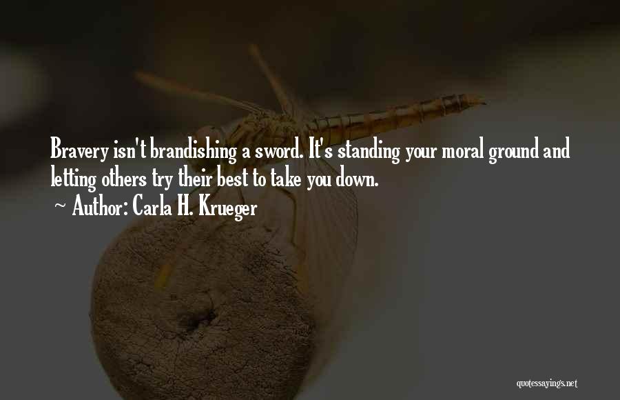 Carla H. Krueger Quotes: Bravery Isn't Brandishing A Sword. It's Standing Your Moral Ground And Letting Others Try Their Best To Take You Down.