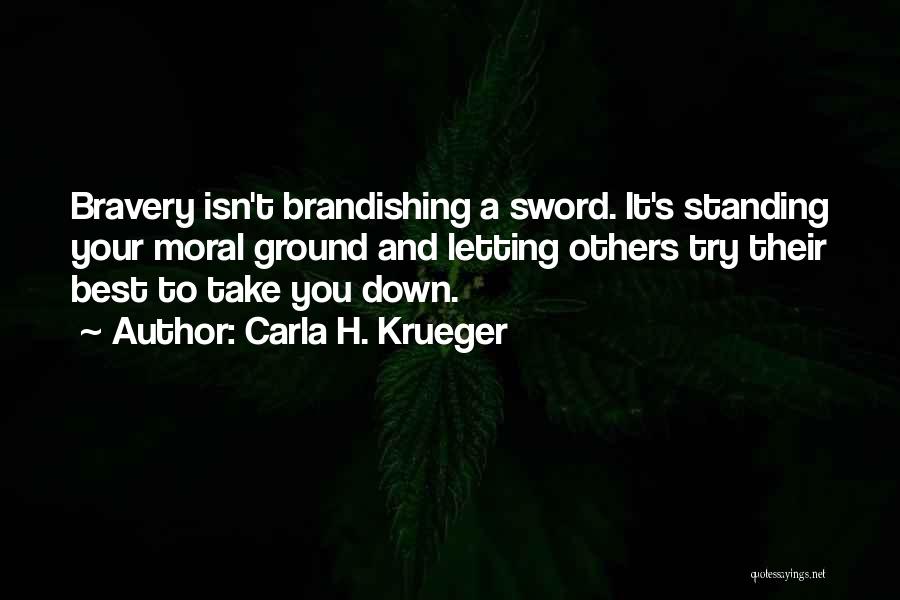 Carla H. Krueger Quotes: Bravery Isn't Brandishing A Sword. It's Standing Your Moral Ground And Letting Others Try Their Best To Take You Down.