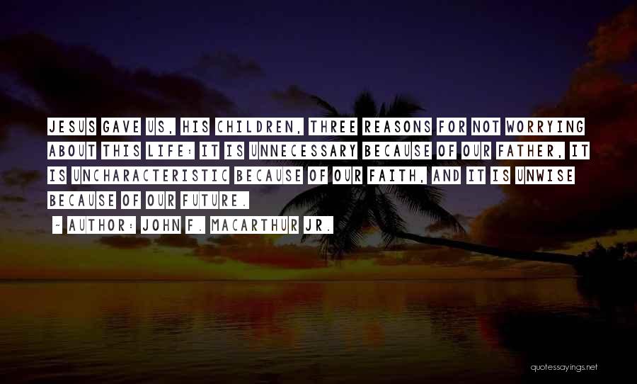 John F. MacArthur Jr. Quotes: Jesus Gave Us, His Children, Three Reasons For Not Worrying About This Life: It Is Unnecessary Because Of Our Father,