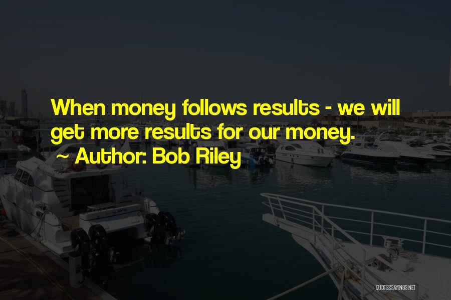 Bob Riley Quotes: When Money Follows Results - We Will Get More Results For Our Money.