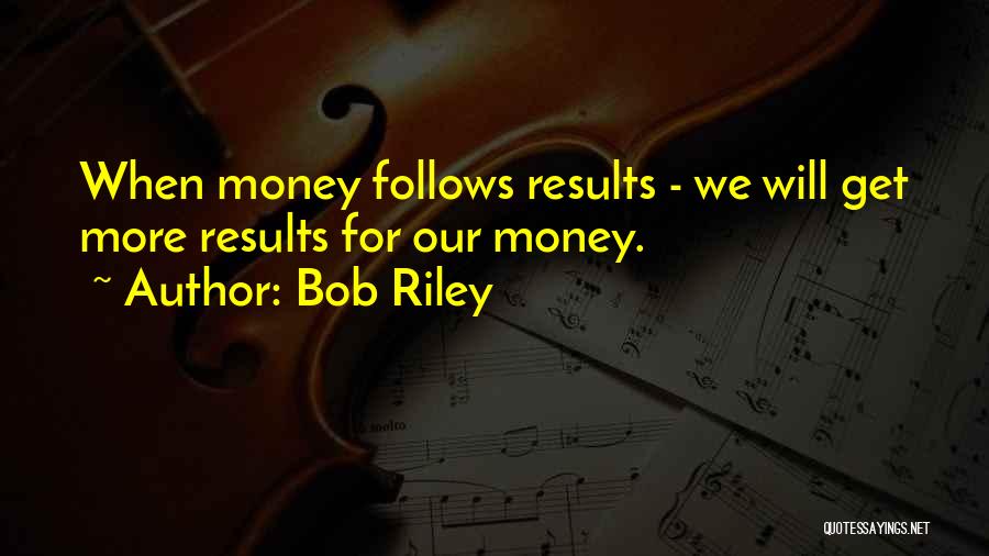 Bob Riley Quotes: When Money Follows Results - We Will Get More Results For Our Money.