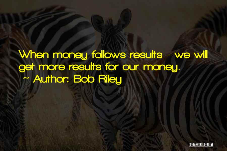 Bob Riley Quotes: When Money Follows Results - We Will Get More Results For Our Money.