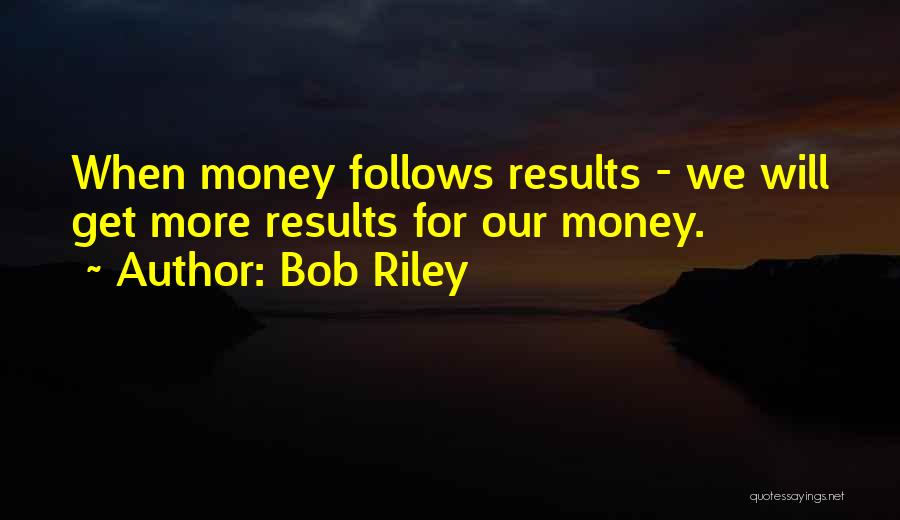 Bob Riley Quotes: When Money Follows Results - We Will Get More Results For Our Money.