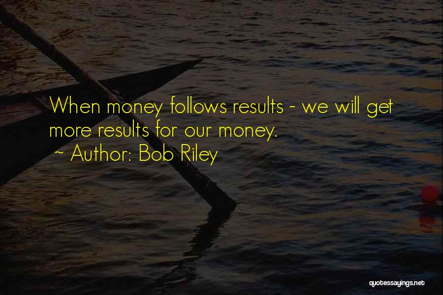 Bob Riley Quotes: When Money Follows Results - We Will Get More Results For Our Money.