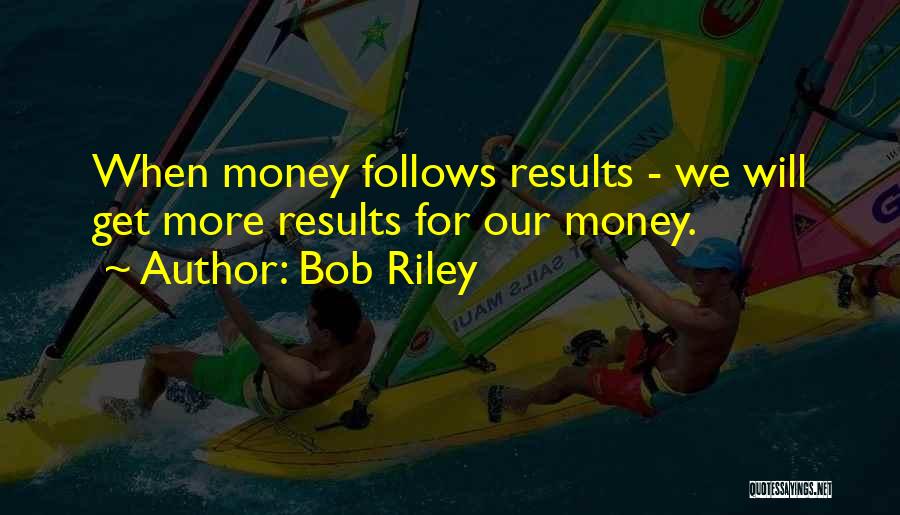 Bob Riley Quotes: When Money Follows Results - We Will Get More Results For Our Money.