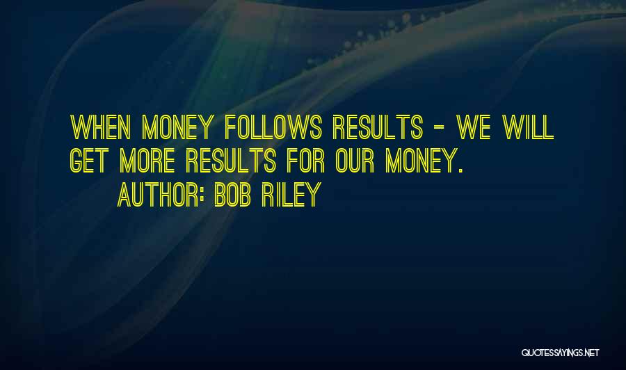 Bob Riley Quotes: When Money Follows Results - We Will Get More Results For Our Money.
