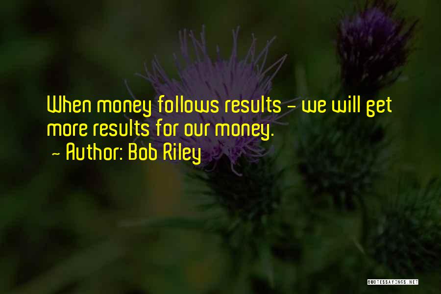 Bob Riley Quotes: When Money Follows Results - We Will Get More Results For Our Money.
