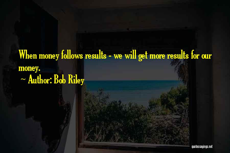 Bob Riley Quotes: When Money Follows Results - We Will Get More Results For Our Money.