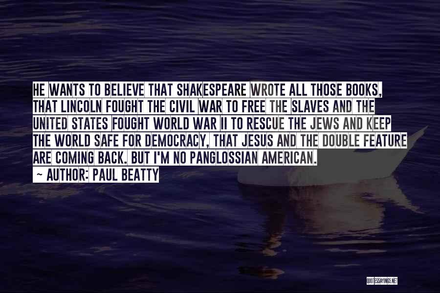 Paul Beatty Quotes: He Wants To Believe That Shakespeare Wrote All Those Books, That Lincoln Fought The Civil War To Free The Slaves