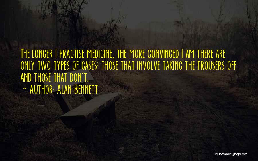 Alan Bennett Quotes: The Longer I Practise Medicine, The More Convinced I Am There Are Only Two Types Of Cases: Those That Involve