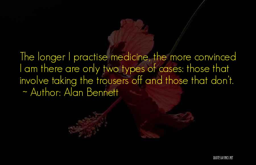 Alan Bennett Quotes: The Longer I Practise Medicine, The More Convinced I Am There Are Only Two Types Of Cases: Those That Involve