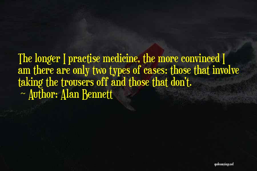 Alan Bennett Quotes: The Longer I Practise Medicine, The More Convinced I Am There Are Only Two Types Of Cases: Those That Involve