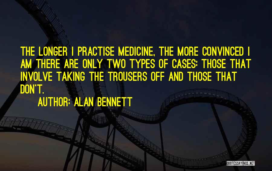 Alan Bennett Quotes: The Longer I Practise Medicine, The More Convinced I Am There Are Only Two Types Of Cases: Those That Involve