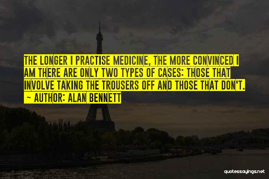 Alan Bennett Quotes: The Longer I Practise Medicine, The More Convinced I Am There Are Only Two Types Of Cases: Those That Involve