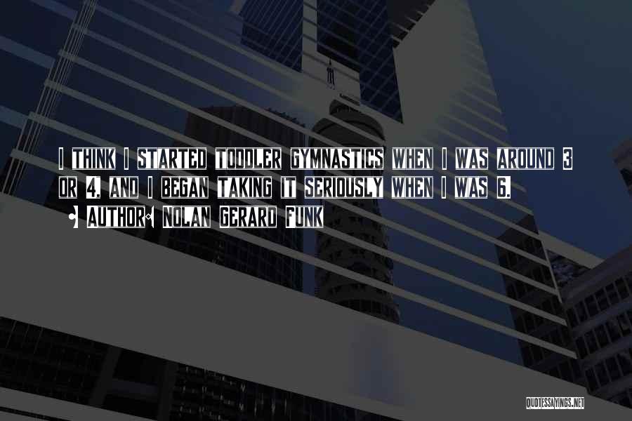 Nolan Gerard Funk Quotes: I Think I Started Toddler Gymnastics When I Was Around 3 Or 4, And I Began Taking It Seriously When