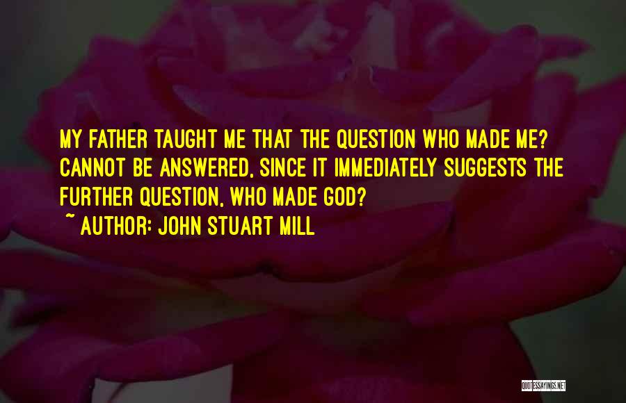 John Stuart Mill Quotes: My Father Taught Me That The Question Who Made Me? Cannot Be Answered, Since It Immediately Suggests The Further Question,