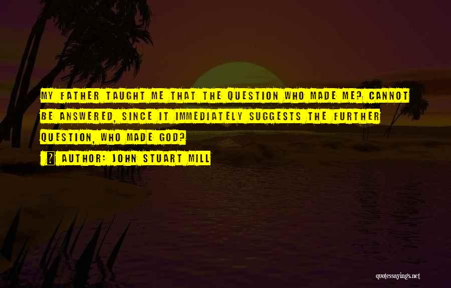 John Stuart Mill Quotes: My Father Taught Me That The Question Who Made Me? Cannot Be Answered, Since It Immediately Suggests The Further Question,