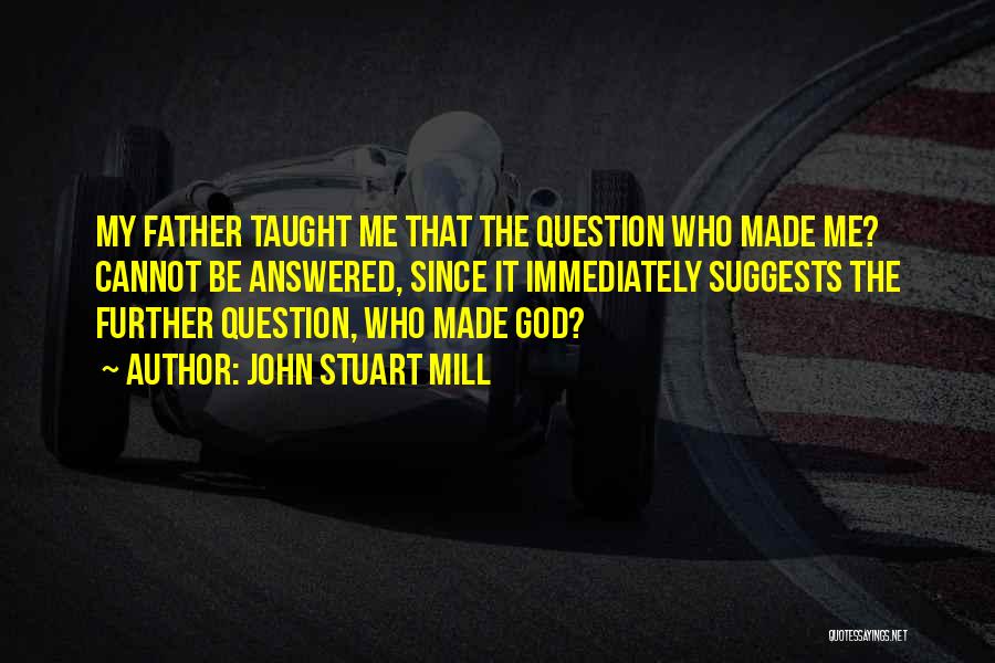 John Stuart Mill Quotes: My Father Taught Me That The Question Who Made Me? Cannot Be Answered, Since It Immediately Suggests The Further Question,