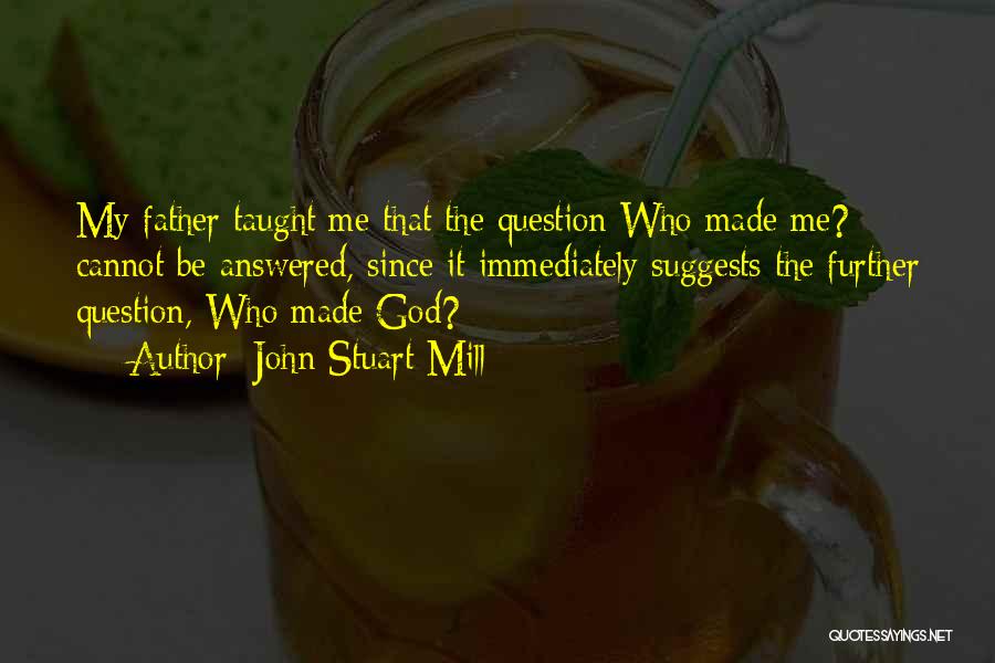 John Stuart Mill Quotes: My Father Taught Me That The Question Who Made Me? Cannot Be Answered, Since It Immediately Suggests The Further Question,