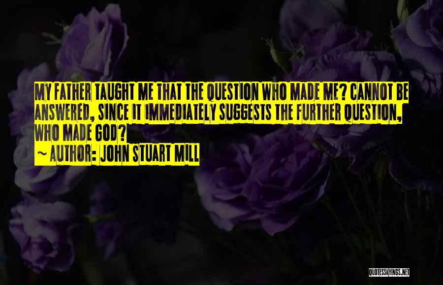 John Stuart Mill Quotes: My Father Taught Me That The Question Who Made Me? Cannot Be Answered, Since It Immediately Suggests The Further Question,