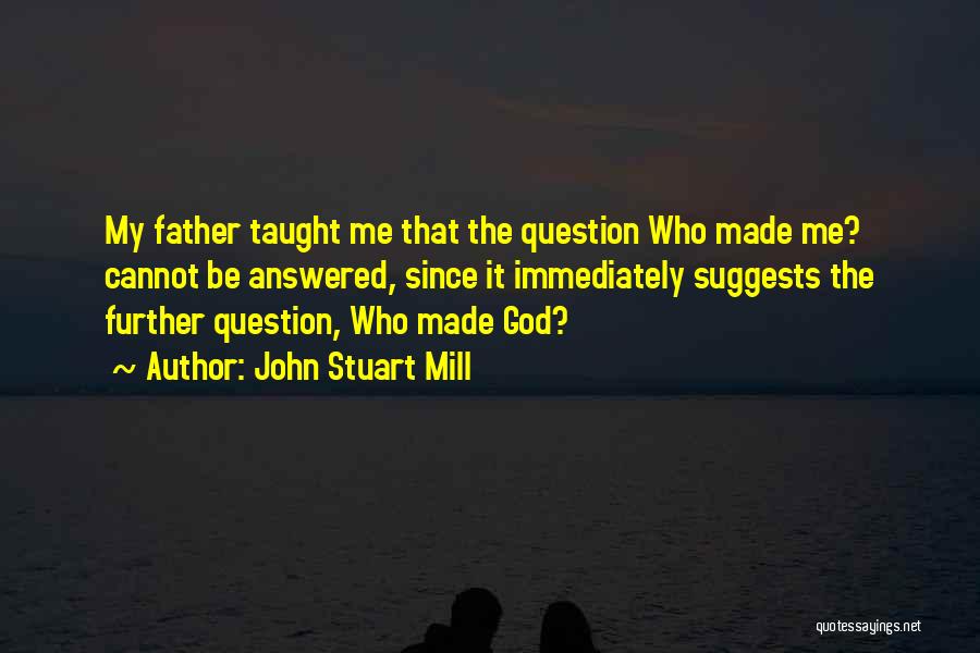 John Stuart Mill Quotes: My Father Taught Me That The Question Who Made Me? Cannot Be Answered, Since It Immediately Suggests The Further Question,