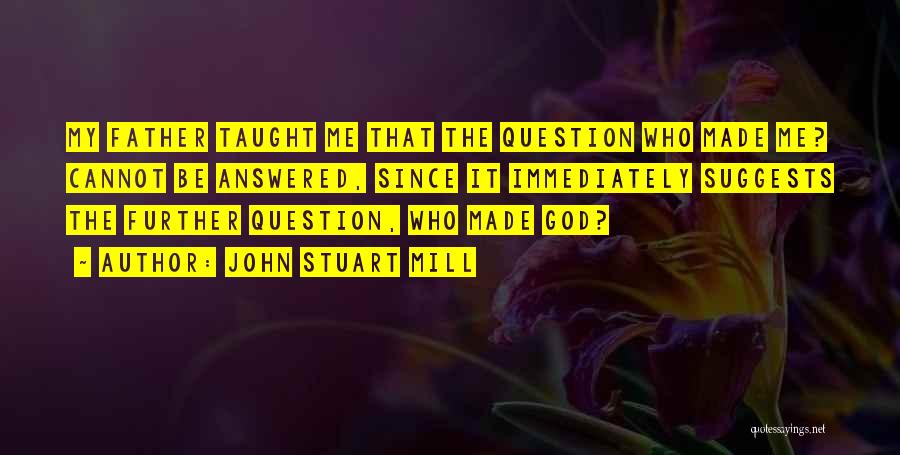 John Stuart Mill Quotes: My Father Taught Me That The Question Who Made Me? Cannot Be Answered, Since It Immediately Suggests The Further Question,