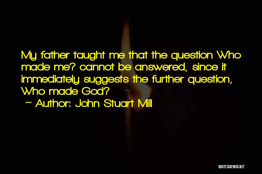 John Stuart Mill Quotes: My Father Taught Me That The Question Who Made Me? Cannot Be Answered, Since It Immediately Suggests The Further Question,