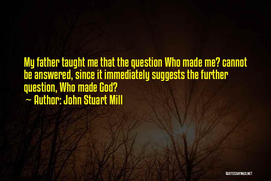 John Stuart Mill Quotes: My Father Taught Me That The Question Who Made Me? Cannot Be Answered, Since It Immediately Suggests The Further Question,