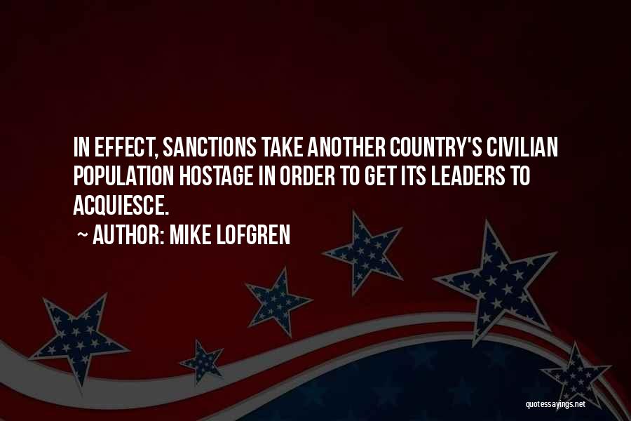 Mike Lofgren Quotes: In Effect, Sanctions Take Another Country's Civilian Population Hostage In Order To Get Its Leaders To Acquiesce.