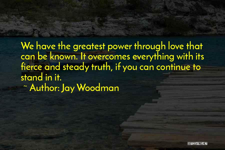 Jay Woodman Quotes: We Have The Greatest Power Through Love That Can Be Known. It Overcomes Everything With Its Fierce And Steady Truth,