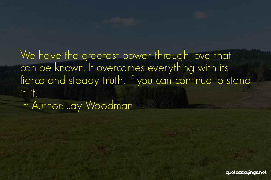 Jay Woodman Quotes: We Have The Greatest Power Through Love That Can Be Known. It Overcomes Everything With Its Fierce And Steady Truth,