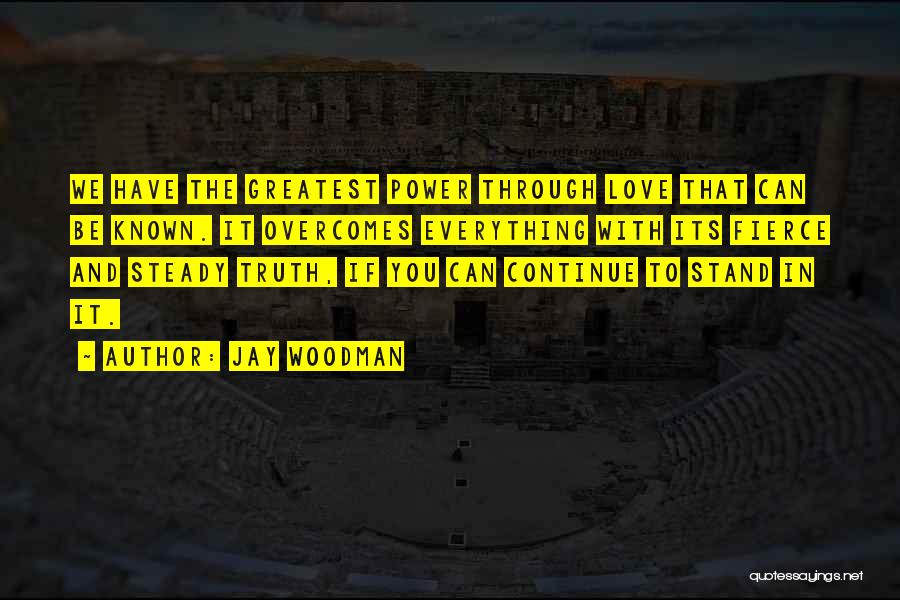 Jay Woodman Quotes: We Have The Greatest Power Through Love That Can Be Known. It Overcomes Everything With Its Fierce And Steady Truth,