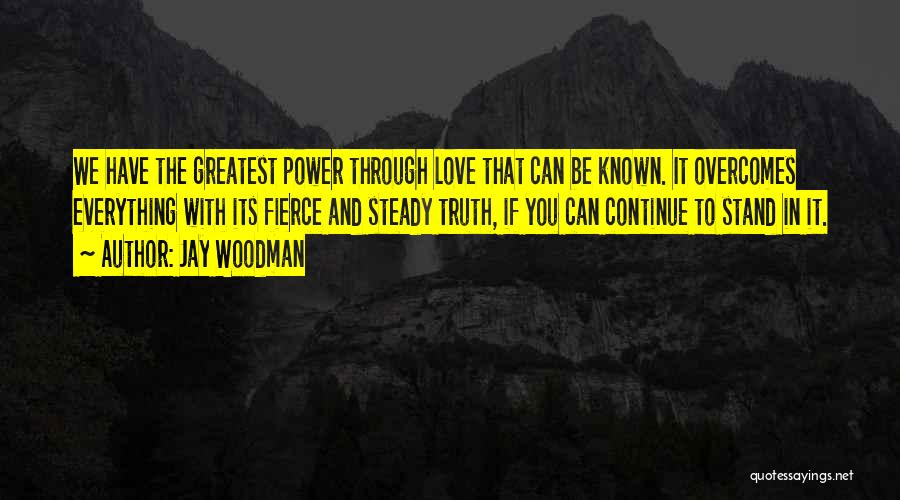 Jay Woodman Quotes: We Have The Greatest Power Through Love That Can Be Known. It Overcomes Everything With Its Fierce And Steady Truth,