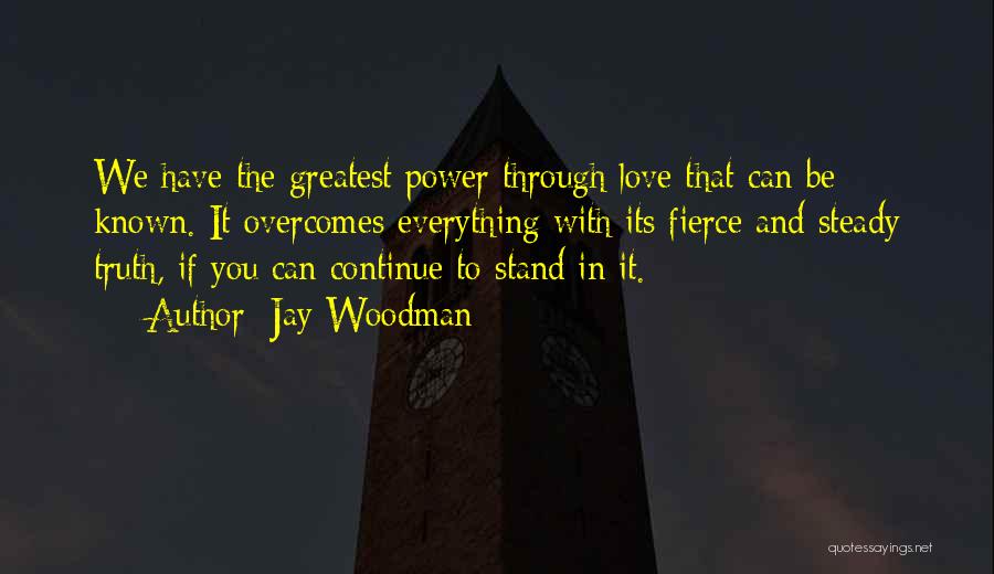 Jay Woodman Quotes: We Have The Greatest Power Through Love That Can Be Known. It Overcomes Everything With Its Fierce And Steady Truth,