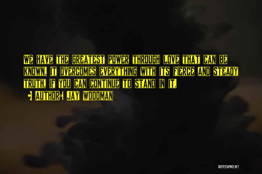 Jay Woodman Quotes: We Have The Greatest Power Through Love That Can Be Known. It Overcomes Everything With Its Fierce And Steady Truth,