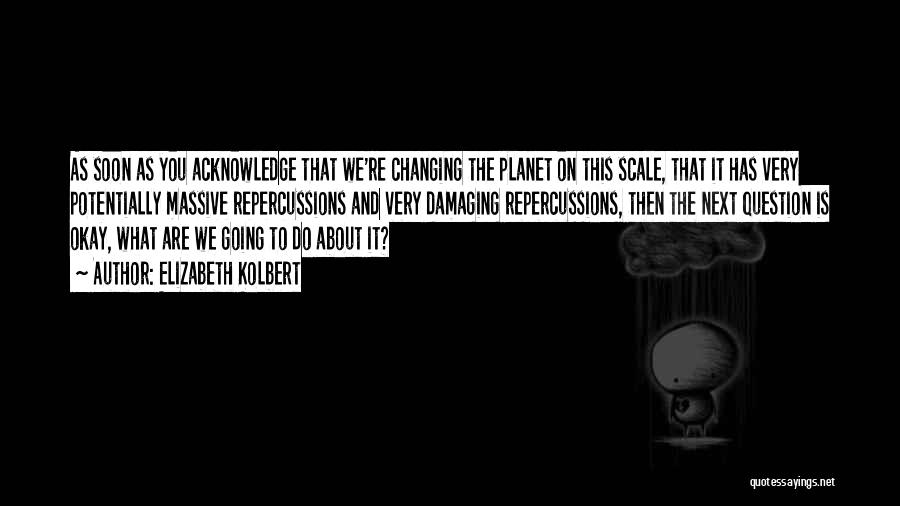 Elizabeth Kolbert Quotes: As Soon As You Acknowledge That We're Changing The Planet On This Scale, That It Has Very Potentially Massive Repercussions