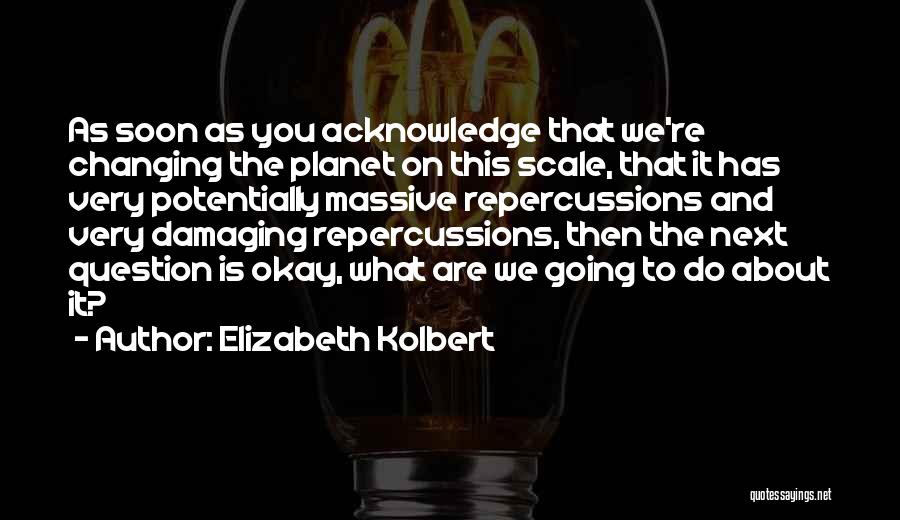 Elizabeth Kolbert Quotes: As Soon As You Acknowledge That We're Changing The Planet On This Scale, That It Has Very Potentially Massive Repercussions