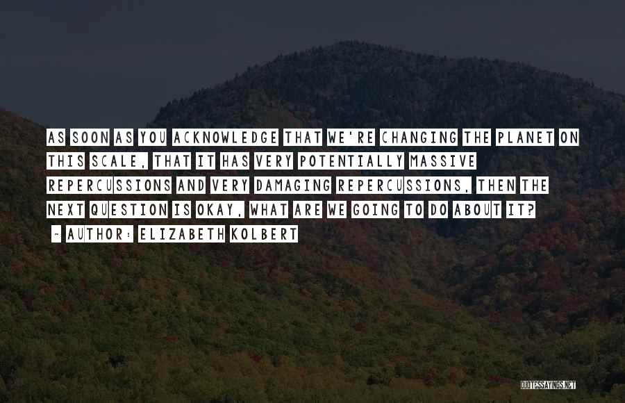 Elizabeth Kolbert Quotes: As Soon As You Acknowledge That We're Changing The Planet On This Scale, That It Has Very Potentially Massive Repercussions