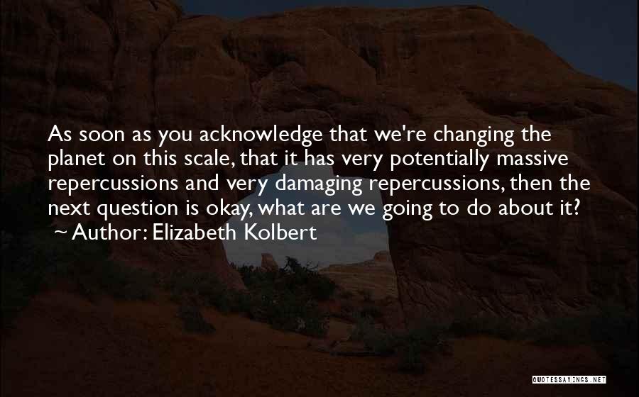 Elizabeth Kolbert Quotes: As Soon As You Acknowledge That We're Changing The Planet On This Scale, That It Has Very Potentially Massive Repercussions