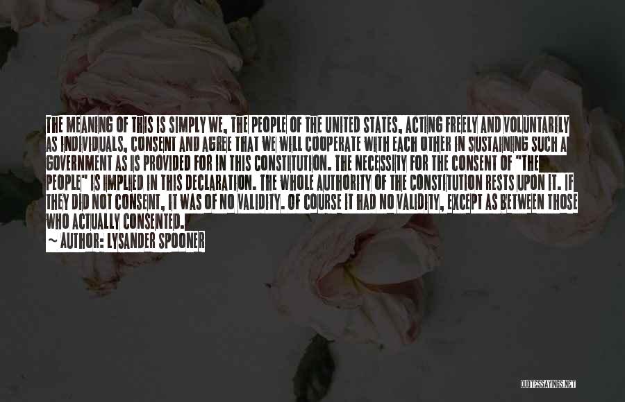 Lysander Spooner Quotes: The Meaning Of This Is Simply We, The People Of The United States, Acting Freely And Voluntarily As Individuals, Consent