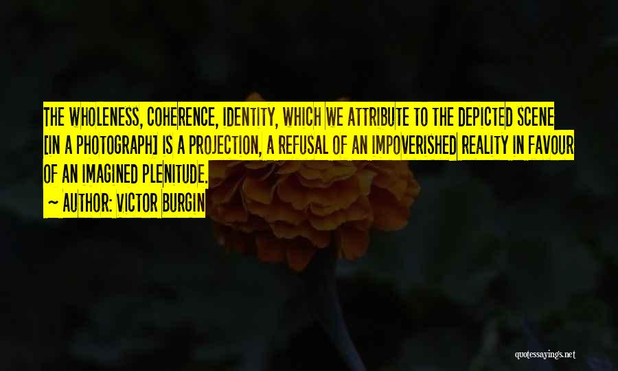 Victor Burgin Quotes: The Wholeness, Coherence, Identity, Which We Attribute To The Depicted Scene [in A Photograph] Is A Projection, A Refusal Of