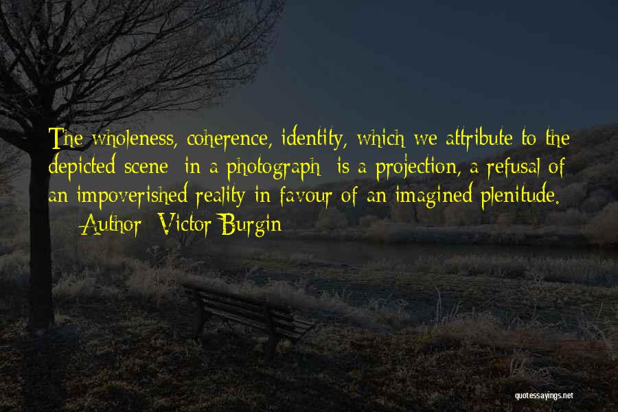 Victor Burgin Quotes: The Wholeness, Coherence, Identity, Which We Attribute To The Depicted Scene [in A Photograph] Is A Projection, A Refusal Of