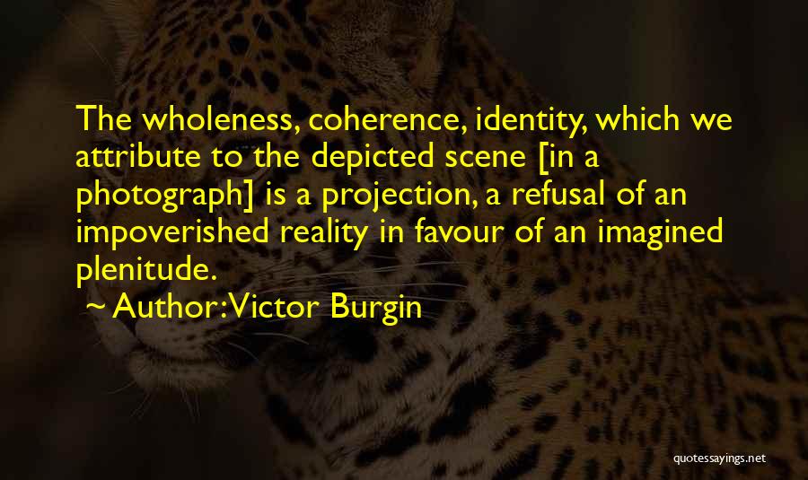 Victor Burgin Quotes: The Wholeness, Coherence, Identity, Which We Attribute To The Depicted Scene [in A Photograph] Is A Projection, A Refusal Of