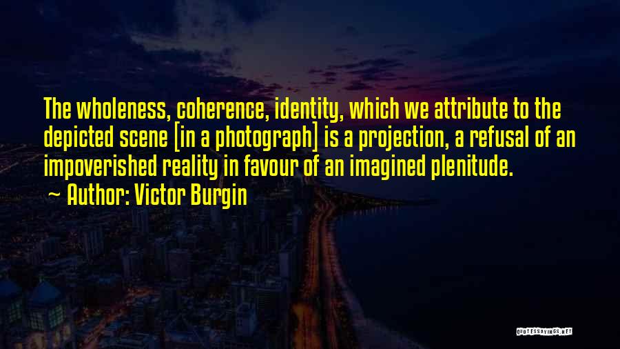 Victor Burgin Quotes: The Wholeness, Coherence, Identity, Which We Attribute To The Depicted Scene [in A Photograph] Is A Projection, A Refusal Of