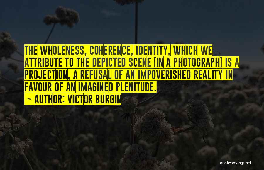 Victor Burgin Quotes: The Wholeness, Coherence, Identity, Which We Attribute To The Depicted Scene [in A Photograph] Is A Projection, A Refusal Of