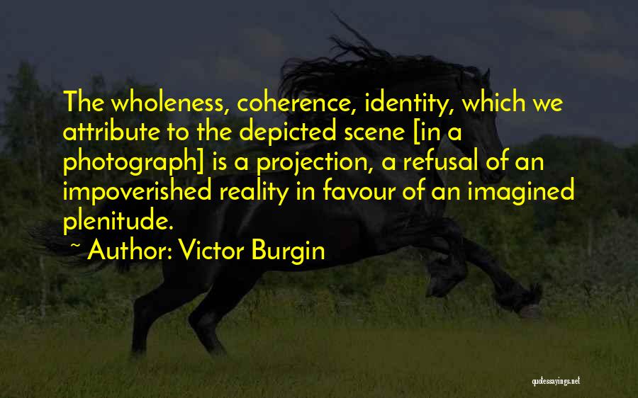 Victor Burgin Quotes: The Wholeness, Coherence, Identity, Which We Attribute To The Depicted Scene [in A Photograph] Is A Projection, A Refusal Of