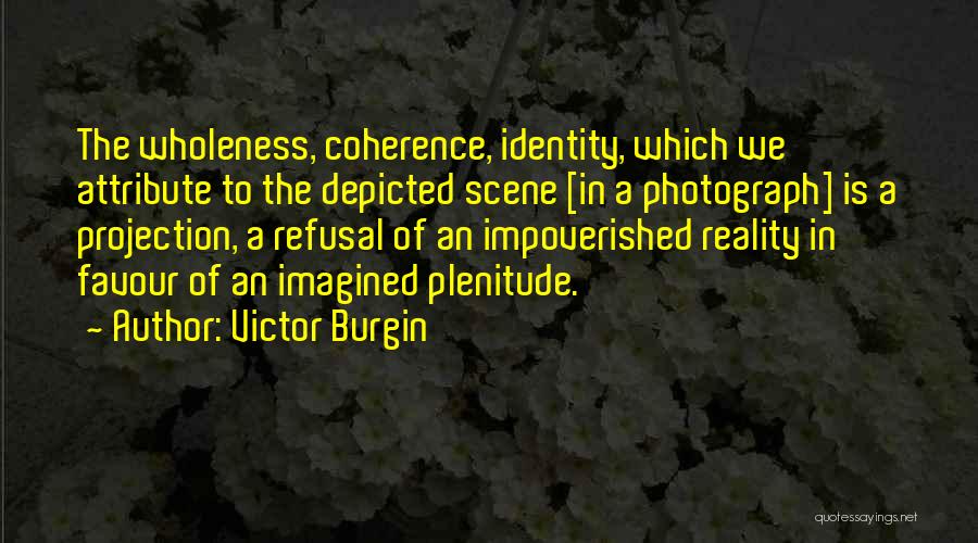 Victor Burgin Quotes: The Wholeness, Coherence, Identity, Which We Attribute To The Depicted Scene [in A Photograph] Is A Projection, A Refusal Of