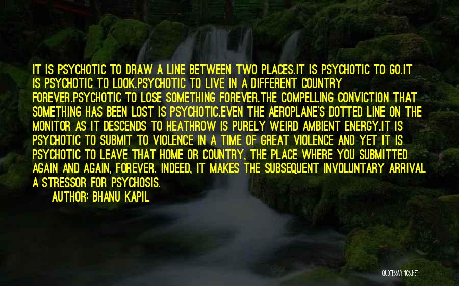 Bhanu Kapil Quotes: It Is Psychotic To Draw A Line Between Two Places.it Is Psychotic To Go.it Is Psychotic To Look.psychotic To Live